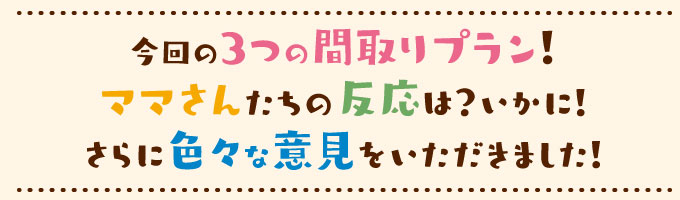 今回の3つの間取りプラン！ママさんたちの反応は？いかに！さらに色々な意見をいただきました！