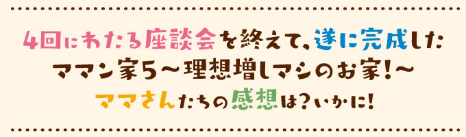 4回にわたる座談会を終えて、遂に完成したママン家5~理想増しマシのお家!~ママさんたちの感想はいかに!!